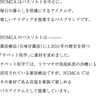 NUMCAはバスソルトを中心に、
				毎日の暮らしを快適にするアイテムや、
				楽しいアイディアを提案するバスブランドです。
				
				NUMCAのバスソルトは
				薬浴療法（五味甘露浴）に1300年の歴史を持つ「チベット医学」に素材を求めました。
				チベット医学では、リウマチや免疫疾患の治療にも活用されている薬浴療法ですが、
				NUMCAではその素材である岩塩を家族で楽しめるバスアイテムとして提案しています。