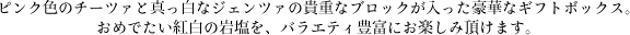 ピンク色のチーツァと真っ白なジェンツァの貴重なブロックが入った豪華なギフトボックス。おめでたい紅白の岩塩を、バラエティ豊富にお楽しみ頂けます。