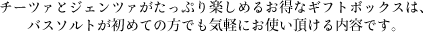  チーツァとジェンツァがたっぷり楽しめるお得なギフトボックスは、バスソルトが初めての方でも気軽にお使い頂ける内容です。