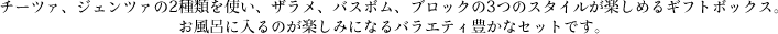  チーツァ、ジェンツァの2種類を使い、ザラメ、バスボム、ブロックの3つのスタイルが楽しめるギフトボックス。お風呂に入るのが楽しみになるバラエティ豊かなセットです。