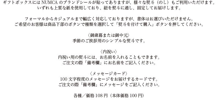 ギフトボックスにはNUMCAのブランドシールが貼ってありますが、様々な熨斗（のし）もご利用いただけます。
いずれも上質な紙を使用しており、紐を熨斗に通し、固定してお届けします。

フォーマルからカジュアルまで幅広く対応しておりますが、書体はお選びいただけません。
ご希望のお客様は商品下部のボタンで種類を選択して「熨斗を付けて購入」ボタンを押してください。

〈御歳暮または御中元〉
季節のご挨拶用のシンプルな熨斗です。

〈内祝い〉
内祝い用の熨斗には、お名前を入れることもできます。
ご注文の際「備考欄」にお名前をご記入ください。

〈メッセージカード〉
100文字程度のメッセージをお届けするカードです。
ご注文の際「備考欄」にメッセージをご記入ください。

各種／価格108円（本体価格100円）