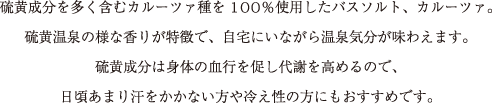 硫黄成分を多く含むカルーツァ種を100％使用したバスソルト、カルーツァ。
硫黄温泉の様な香りが特徴で、自宅にいながら温泉気分が味わえます。
硫黄成分は身体の血行を促し代謝を高めるので、
日頃あまり汗をかかない方や冷え性の方にもおすすめです。