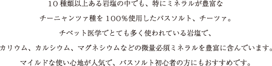 10種類以上ある岩塩の中でも、特にミネラルが豊富な
チーニャンツァ種を100％使用したバスソルト、チーツァ。
チベット医学でとても多く使われている岩塩で、
カリウム、カルシウム、マグネシウムなどの微量ミネラルを豊富に含んでいます。
マイルドな使い心地が人気で、バスソルト初心者の方にもおすすめです。