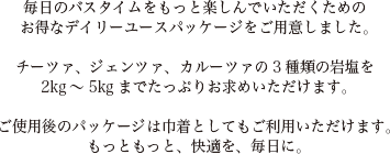 毎日のバスタイムをもっと楽しんでいただくための
お得なデイリーユースパッケージをご用意しました。
チーツァ、ジェンツァ、カルーツァの3種類の岩塩を2kg～5kgまでたっぷりお求めいただけます。
ご使用後のパッケージは巾着としてもご利用いただけます。もっともっと、快適を、毎日に。
