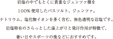 岩塩の中でもとくに貴重なジェンツァ種を
100%使用したバスソルト、ジェンツァ。
ナトリウム、塩化物イオンを多く含む、無色透明な岩塩です。
岩塩特有のさらっとした湯上がりと発汗作用が特徴で、
暑い日やスポーツの後などにおすすめです。