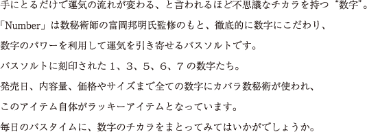 手にとるだけで運気の流れが変わる、と言われるほど不思議なチカラを持つ“数字”。
「Number」は数秘術師の富岡邦明氏監修のもと、徹底的に数字にこだわり、
数字のパワーを利用して運気を引き寄せるバスソルトです。
バスソルトに刻印された1、3、5、6、7の数字たち。
発売日、内容量、価格やサイズまで全ての数字にカバラ数秘術が使われ、
このアイテム自体がラッキーアイテムとなっています。
毎日のバスタイムに、数字のチカラをまとってみてはいかがでしょうか。