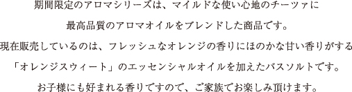期間限定のアロマシリーズは、マイルドな使い心地のチーツァに
				最高品質のアロマオイルをブレンドした商品です。
				現在販売しているのは、フレッシュなオレンジの香りにほのかな甘い香りがする
				「オレンジスウィート」のエッセンシャルオイルを加えたバスソルトです。
				お子様にも好まれる香りですので、ご家族でお楽しみいただけます。