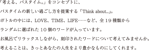 「考える、バスタイム。」をコンセプトに、
バスタイムの新しい過ごし方を提案する「Think about...」。
ボトルの中には、LOVE、TIME、LIFE……など、全19種類から
ランダムに選ばれた10個のワードが入っています。
お風呂でリラックスしながら、刻印されたワードについて考えてみませんか。
考えることは、きっとあなたの人生をより豊かなものにしてくれます。