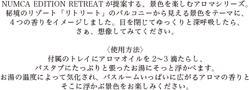 NUMCA EDITION RETREATが提案する、景色を楽しむアロマシリーズ。秘境のリゾート「リトリート」のバルコニーから見える景色をテーマに、4つの香りをイメージしました。目を閉じてゆっくりと深呼吸したら、さぁ、想像してみてください。
〈使用方法〉付属のトレイにアロマオイルを2～3滴たらし、バスタブにたっぷりと張ったお湯にそっと浮かべます。お湯の温度によって気化され、バスルームいっぱいに広がるアロマの香りとそこに浮かぶ景色をお楽しみください。