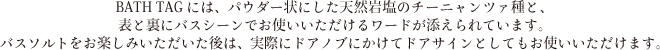 天然岩塩チーニャンツァ種を100%使用したバスソルトCheeza（チーツァ）1回分が入っているBATH TAGには、表と裏にバスシーンでお使いいただけるワードが添えられています。
バスソルトをお楽しみいただいた後は、実際にドアノブにかけてドアサインとしてもお使いいただけます。