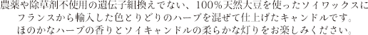 農薬や除草剤不使用の遺伝子組換えでない、
100％天然大豆を使ったソイワックスにフランスから輸入したハーブを混ぜて仕上げたキャンドルです。ほのかなハーブの香りとやさしいソイキャンドルの灯りをお楽しみください。
