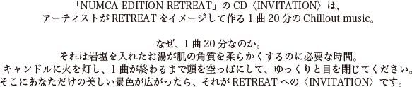 「NUMCA EDITION RETREAT」のCD〈INVITATION〉は、アーティストがRETREATをイメージして作る1曲20分のChillout music。なぜ、1曲20分なのか。それは岩塩を入れたお湯が肌の角質を柔らかくするのに必要な時間。キャンドルに火を灯し、1曲が終わるまで頭を空っぽにして、ゆっくりと目を閉じてください。そこにあなただけの美しい景色が広がったら、それがRETREATへの〈INVITATION〉です。