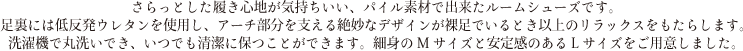 さらっとした履き心地が気持ちいい、パイル素材で出来たルームシューズです。足裏には低反発ウレタンを使用し、アーチ部分を支える絶妙なデザインが裸足でいるとき以上のリラックスをもたらします。洗濯機で丸洗いでき、いつでも清潔に保つことができます。細身のMサイズと安定感のあるLサイズをご用意しました。