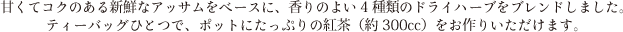 甘くてコクのある新鮮なアッサムをベースに、香りのよい4種類のドライハーブをブレンドしました。ティーバッグひとつで、ポットにたっぷりの紅茶（約300cc）をお作りいただけます。