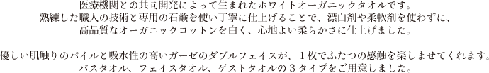 医療機関との共同開発によって生まれたホワイトオーガニックタオルです。熟練した職人の技術と専用の石鹸を使い丁寧に仕上げることで、漂白剤や柔軟剤を使わずに、高品質なオーガニックコットンを白く、心地よい柔らかさに仕上げました。優しい肌触りのパイルと吸水性の高いガーゼのダブルフェイスが、１枚でふたつの感触を楽しませてくれます。バスタオル、フェイスタオル、ゲストタオルの3タイプをご用意しました。