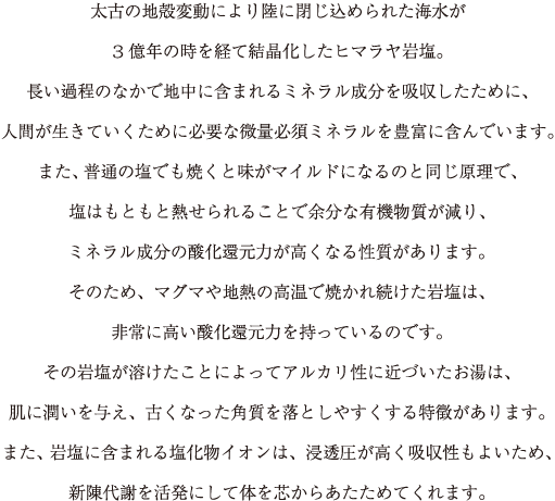 太古の地殻変動により陸に閉じ込められた海水が
			3億年の時を経て結晶化したヒマラヤ岩塩。
			長い過程のなかで地中に含まれるミネラル成分を吸収したために、
			人間が生きていくために必要な微量必須ミネラルを豊富に含んでいます。
			また、普通の塩でも焼くと味がマイルドになるのと同じ原理で、
			塩はもともと熱せられることで余分な有機物質が減り、
			ミネラルの成分の酸化還元力が高くなる性質があります。
			そのため、マグマや地熱の高温で焼かれ続けた岩塩は、
			非常に高い酸化還元力を持っているのです。
			その岩塩が溶けたことによってアルカリ性に近づいたお湯は、
			肌に潤いを与え、古くなった角質を落としやすくする特徴があります。
			また、岩塩に含まれる塩化物イオンは、浸透圧が高く吸収性もよいため、
			新陳代謝を活発にして体を芯からあたためてくれます。